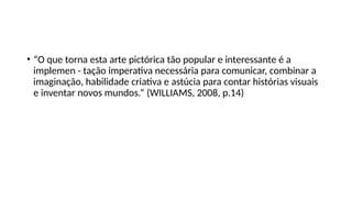 • “O que torna esta arte pictórica tão popular e interessante é a
implemen - tação imperativa necessária para comunicar, combinar a
imaginação, habilidade criativa e astúcia para contar histórias visuais
e inventar novos mundos.” (WILLIAMS, 2008, p.14)
 