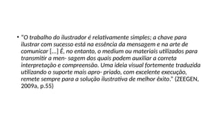 • “O trabalho do ilustrador é relativamente simples; a chave para
ilustrar com sucesso está na essência da mensagem e na arte de
comunicar [...] É, no entanto, o medium ou materiais utilizados para
transmitir a men- sagem dos quais podem auxiliar a correta
interpretação e compreensão. Uma ideia visual fortemente traduzida
utilizando o suporte mais apro- priado, com excelente execução,
remete sempre para a solução ilustrativa de melhor êxito.” (ZEEGEN,
2009a, p.55)
 