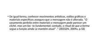 • De igual forma, conhecer movimentos artísticos, estilos gráficos e
materiais específicos assegura que a mensagem não é alterada. “O
casamento perfeito entre materiais e mensagem pode parecer um
cliché, mas um fac- to fundamental; contudo, o ritual de que a forma
segue a função ainda se mantém atual” .” (ZEEGEN, 2009a, p.56)
 