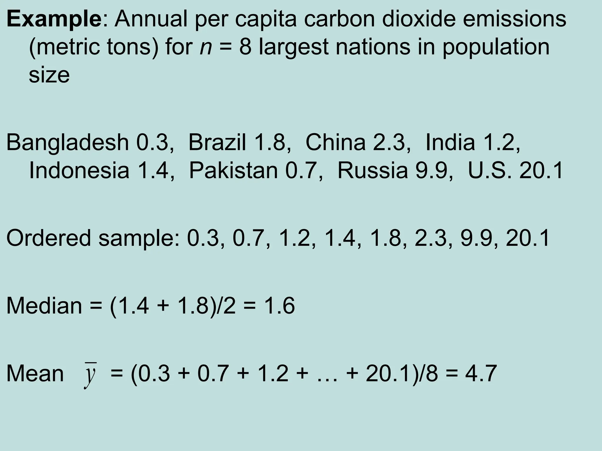 Example: Annual per capita carbon dioxide emissions
(metric tons) for n = 8 largest nations in population
size
Bangladesh 0.3, Brazil 1.8, China 2.3, India 1.2,
Indonesia 1.4, Pakistan 0.7, Russia 9.9, U.S. 20.1
Ordered sample: 0.3, 0.7, 1.2, 1.4, 1.8, 2.3, 9.9, 20.1
Median = (1.4 + 1.8)/2 = 1.6
Mean = (0.3 + 0.7 + 1.2 + … + 20.1)/8 = 4.7
y
 