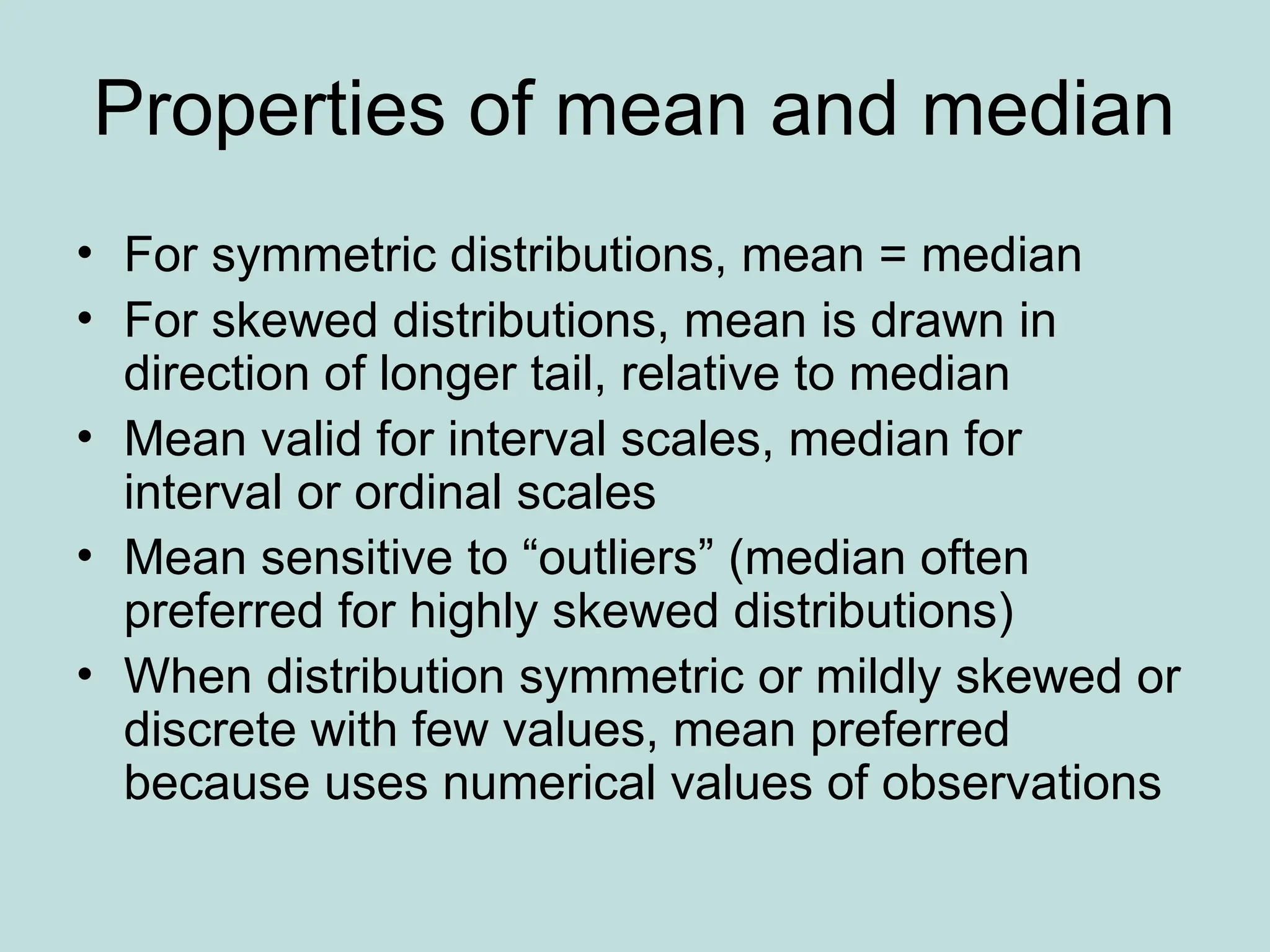 Properties of mean and median
• For symmetric distributions, mean = median
• For skewed distributions, mean is drawn in
direction of longer tail, relative to median
• Mean valid for interval scales, median for
interval or ordinal scales
• Mean sensitive to “outliers” (median often
preferred for highly skewed distributions)
• When distribution symmetric or mildly skewed or
discrete with few values, mean preferred
because uses numerical values of observations
 