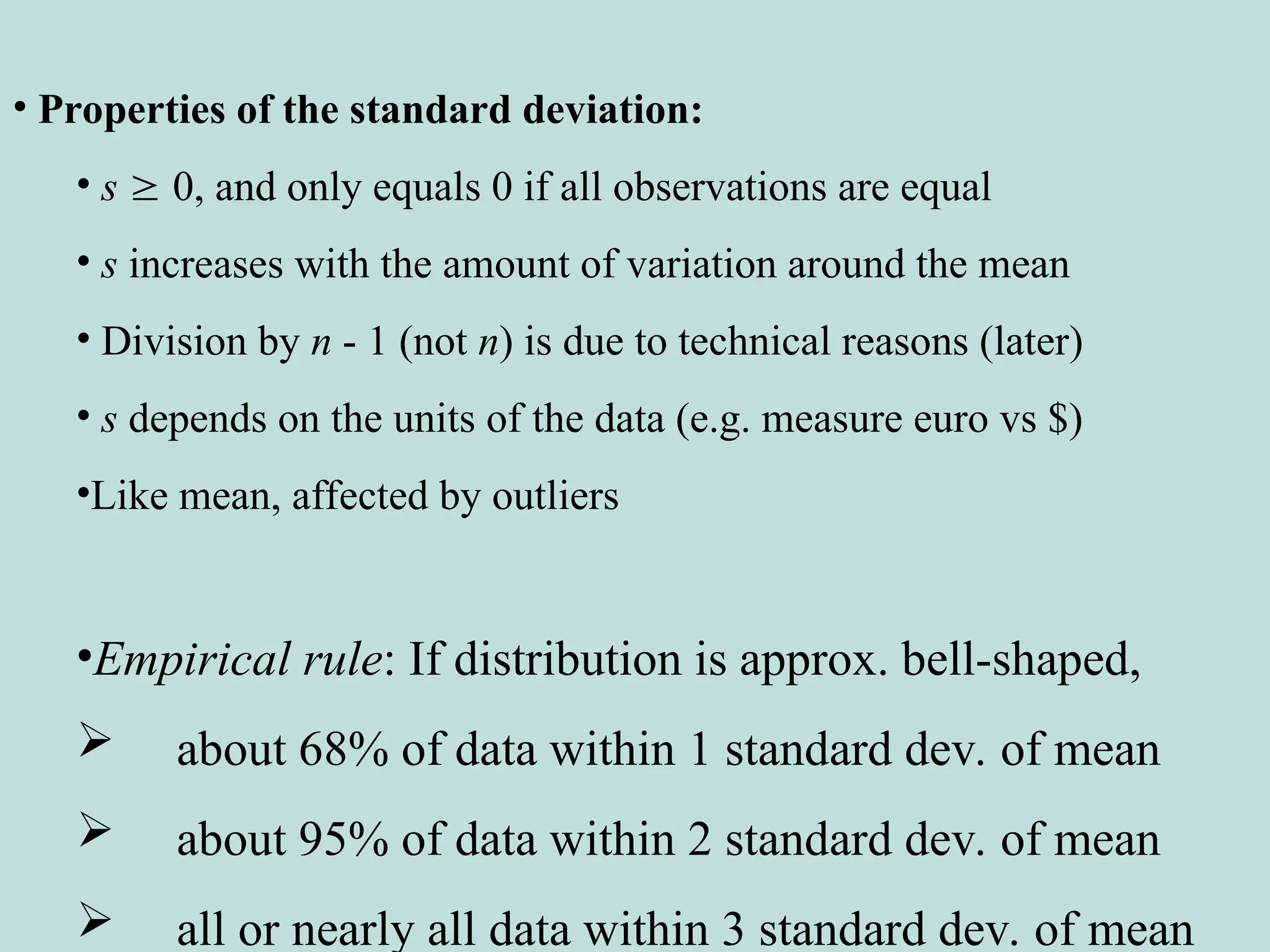 • Properties of the standard deviation:
• s  0, and only equals 0 if all observations are equal
• s increases with the amount of variation around the mean
• Division by n - 1 (not n) is due to technical reasons (later)
• s depends on the units of the data (e.g. measure euro vs $)
•Like mean, affected by outliers
•Empirical rule: If distribution is approx. bell-shaped,
 about 68% of data within 1 standard dev. of mean
 about 95% of data within 2 standard dev. of mean
 all or nearly all data within 3 standard dev. of mean
 