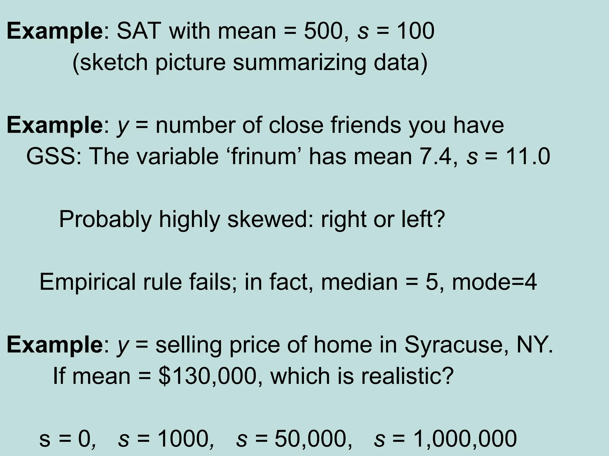 Example: SAT with mean = 500, s = 100
(sketch picture summarizing data)
Example: y = number of close friends you have
GSS: The variable ‘frinum’ has mean 7.4, s = 11.0
Probably highly skewed: right or left?
Empirical rule fails; in fact, median = 5, mode=4
Example: y = selling price of home in Syracuse, NY.
If mean = $130,000, which is realistic?
s = 0, s = 1000, s = 50,000, s = 1,000,000
 