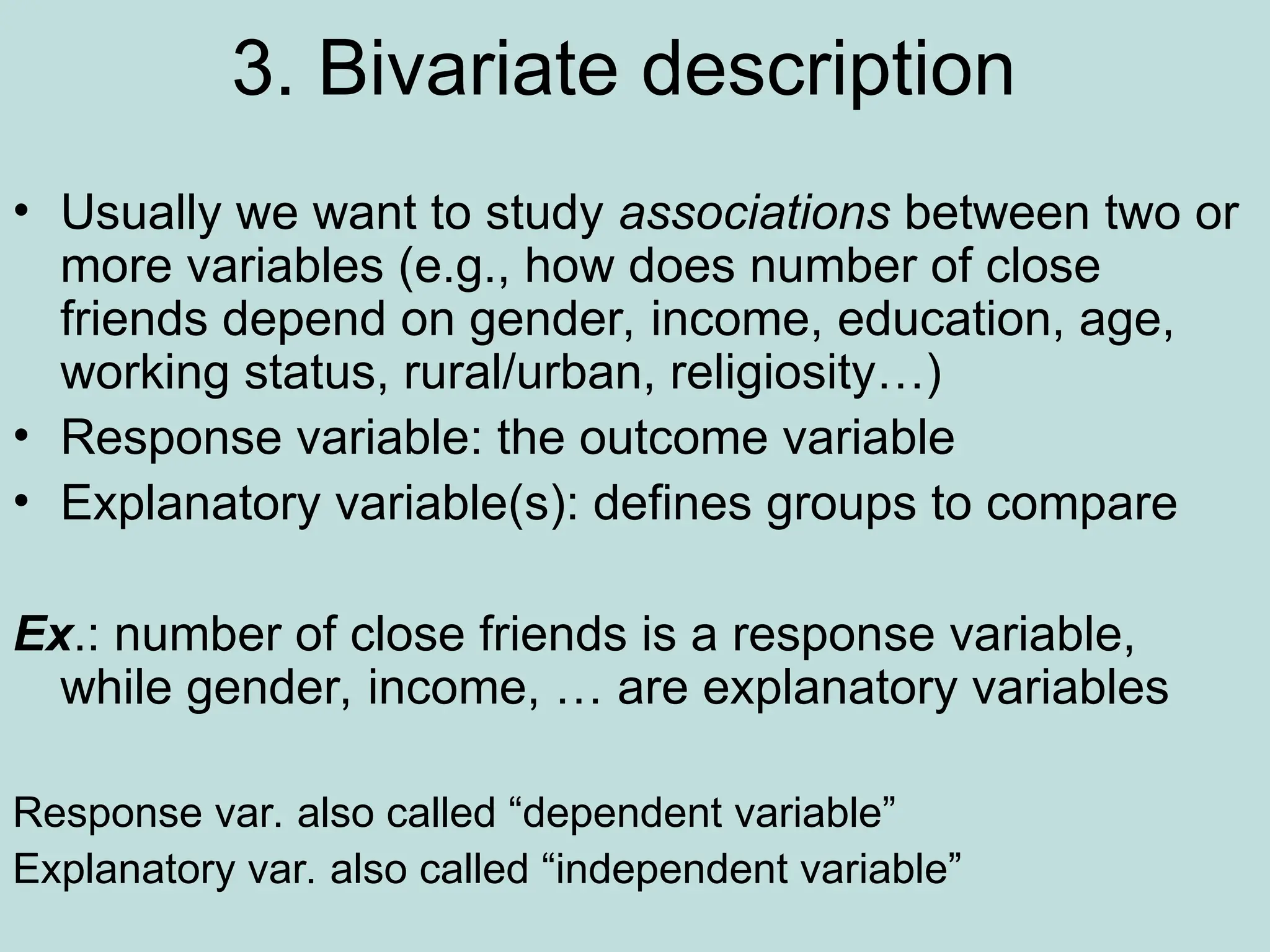 3. Bivariate description
• Usually we want to study associations between two or
more variables (e.g., how does number of close
friends depend on gender, income, education, age,
working status, rural/urban, religiosity…)
• Response variable: the outcome variable
• Explanatory variable(s): defines groups to compare
Ex.: number of close friends is a response variable,
while gender, income, … are explanatory variables
Response var. also called “dependent variable”
Explanatory var. also called “independent variable”
 