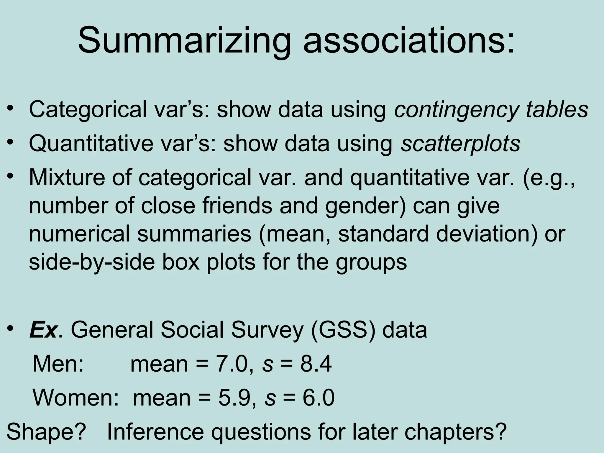 Summarizing associations:
• Categorical var’s: show data using contingency tables
• Quantitative var’s: show data using scatterplots
• Mixture of categorical var. and quantitative var. (e.g.,
number of close friends and gender) can give
numerical summaries (mean, standard deviation) or
side-by-side box plots for the groups
• Ex. General Social Survey (GSS) data
Men: mean = 7.0, s = 8.4
Women: mean = 5.9, s = 6.0
Shape? Inference questions for later chapters?
 
