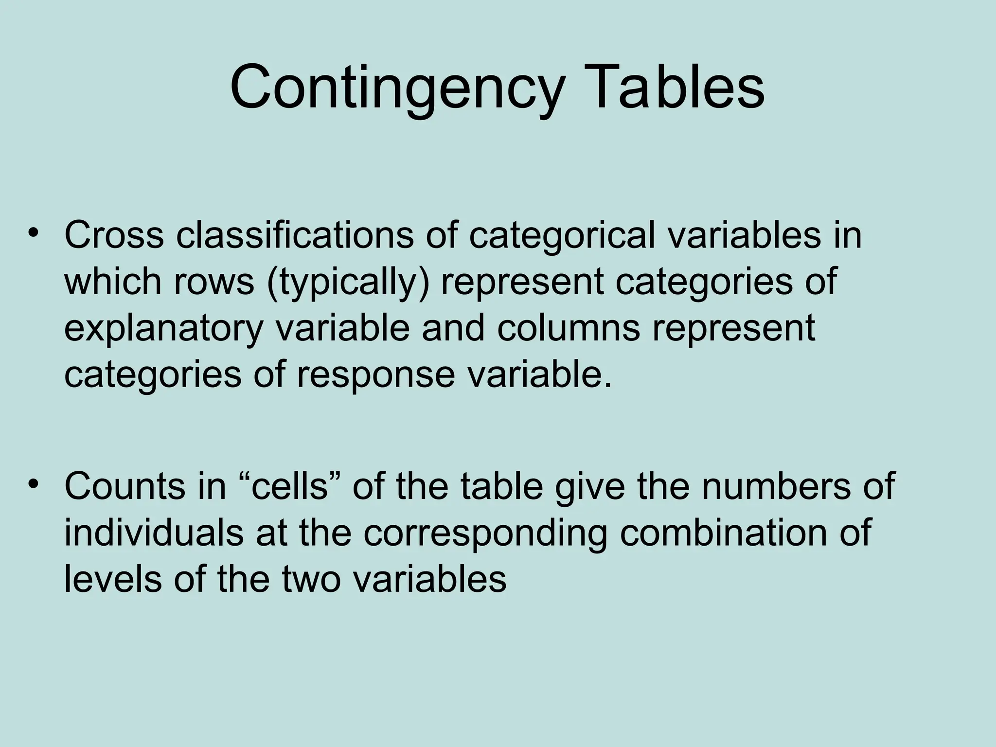 Contingency Tables
• Cross classifications of categorical variables in
which rows (typically) represent categories of
explanatory variable and columns represent
categories of response variable.
• Counts in “cells” of the table give the numbers of
individuals at the corresponding combination of
levels of the two variables
 