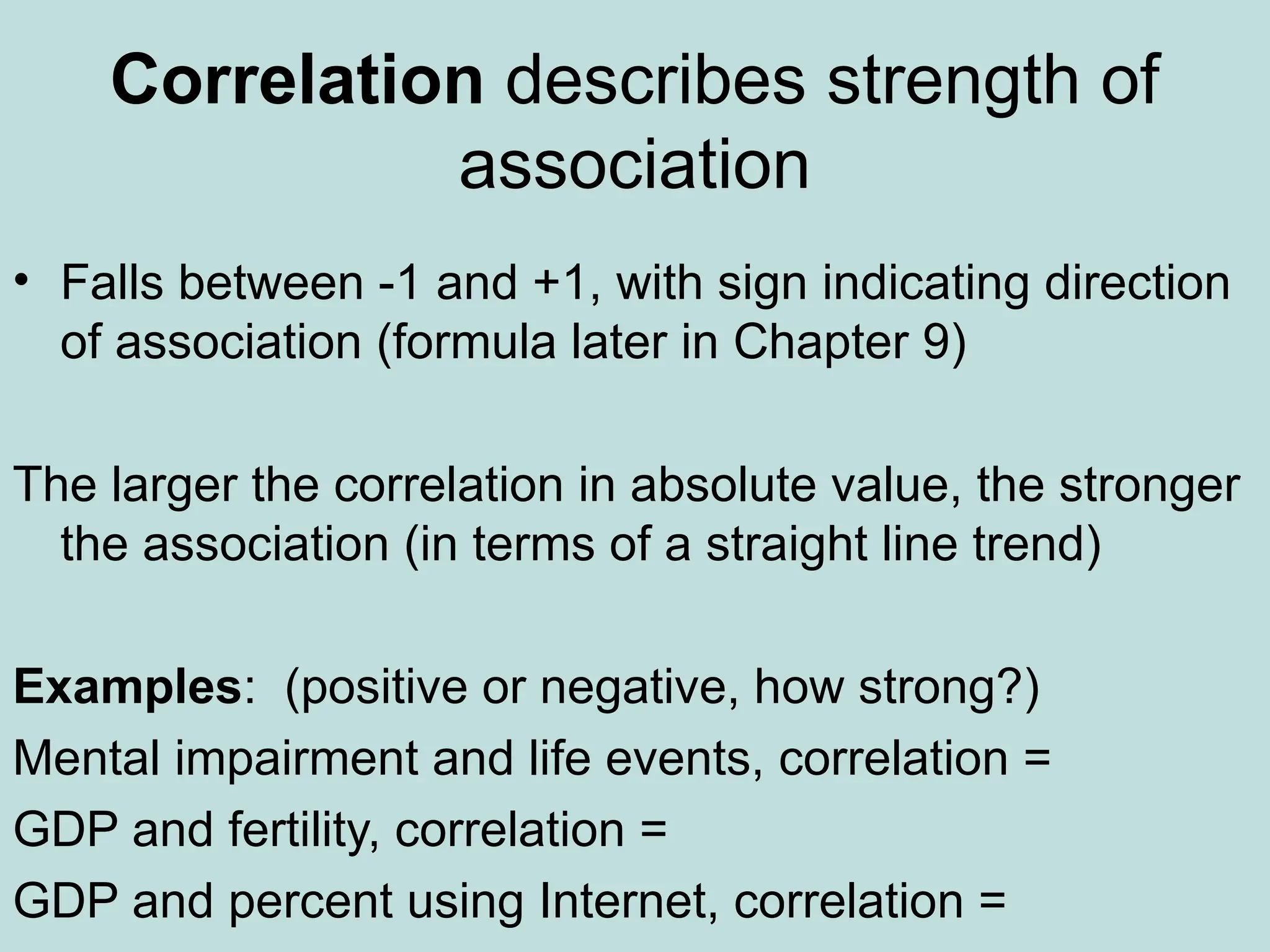 Correlation describes strength of
association
• Falls between -1 and +1, with sign indicating direction
of association (formula later in Chapter 9)
The larger the correlation in absolute value, the stronger
the association (in terms of a straight line trend)
Examples: (positive or negative, how strong?)
Mental impairment and life events, correlation =
GDP and fertility, correlation =
GDP and percent using Internet, correlation =
 