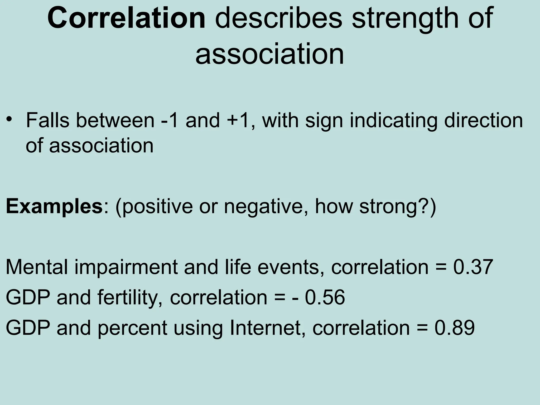 Correlation describes strength of
association
• Falls between -1 and +1, with sign indicating direction
of association
Examples: (positive or negative, how strong?)
Mental impairment and life events, correlation = 0.37
GDP and fertility, correlation = - 0.56
GDP and percent using Internet, correlation = 0.89
 