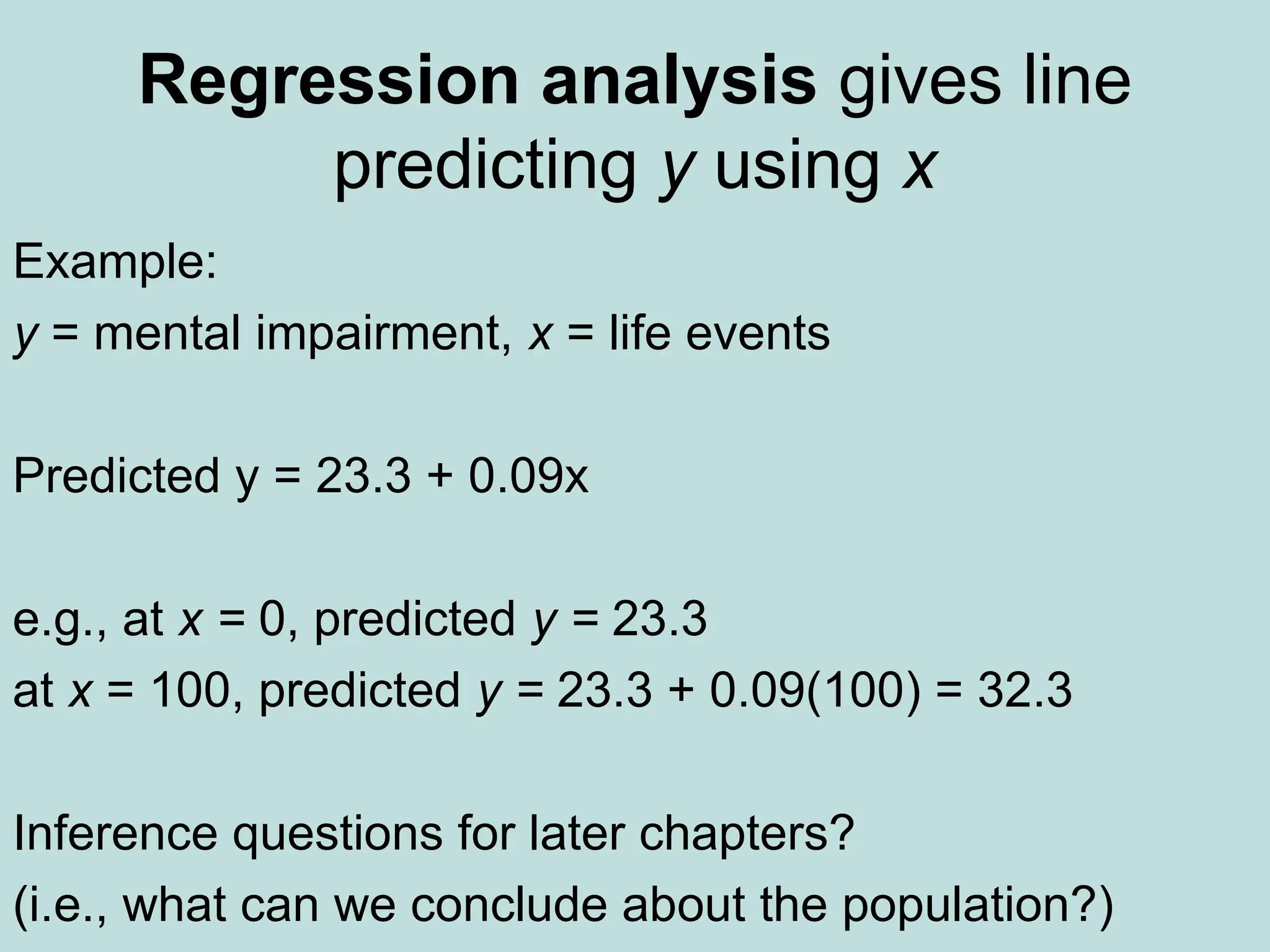 Regression analysis gives line
predicting y using x
Example:
y = mental impairment, x = life events
Predicted y = 23.3 + 0.09x
e.g., at x = 0, predicted y = 23.3
at x = 100, predicted y = 23.3 + 0.09(100) = 32.3
Inference questions for later chapters?
(i.e., what can we conclude about the population?)
 