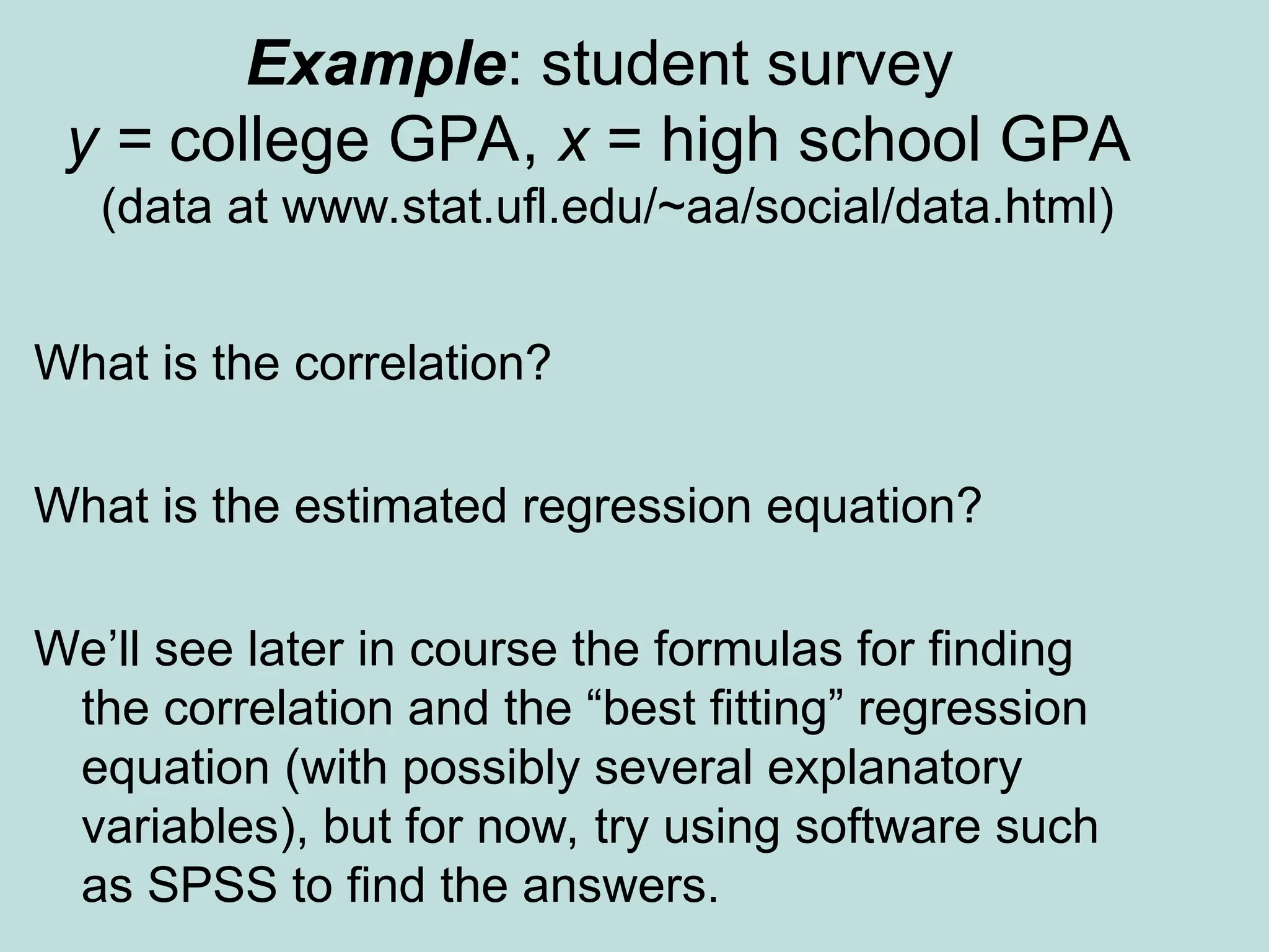 Example: student survey
y = college GPA, x = high school GPA
(data at www.stat.ufl.edu/~aa/social/data.html)
What is the correlation?
What is the estimated regression equation?
We’ll see later in course the formulas for finding
the correlation and the “best fitting” regression
equation (with possibly several explanatory
variables), but for now, try using software such
as SPSS to find the answers.
 