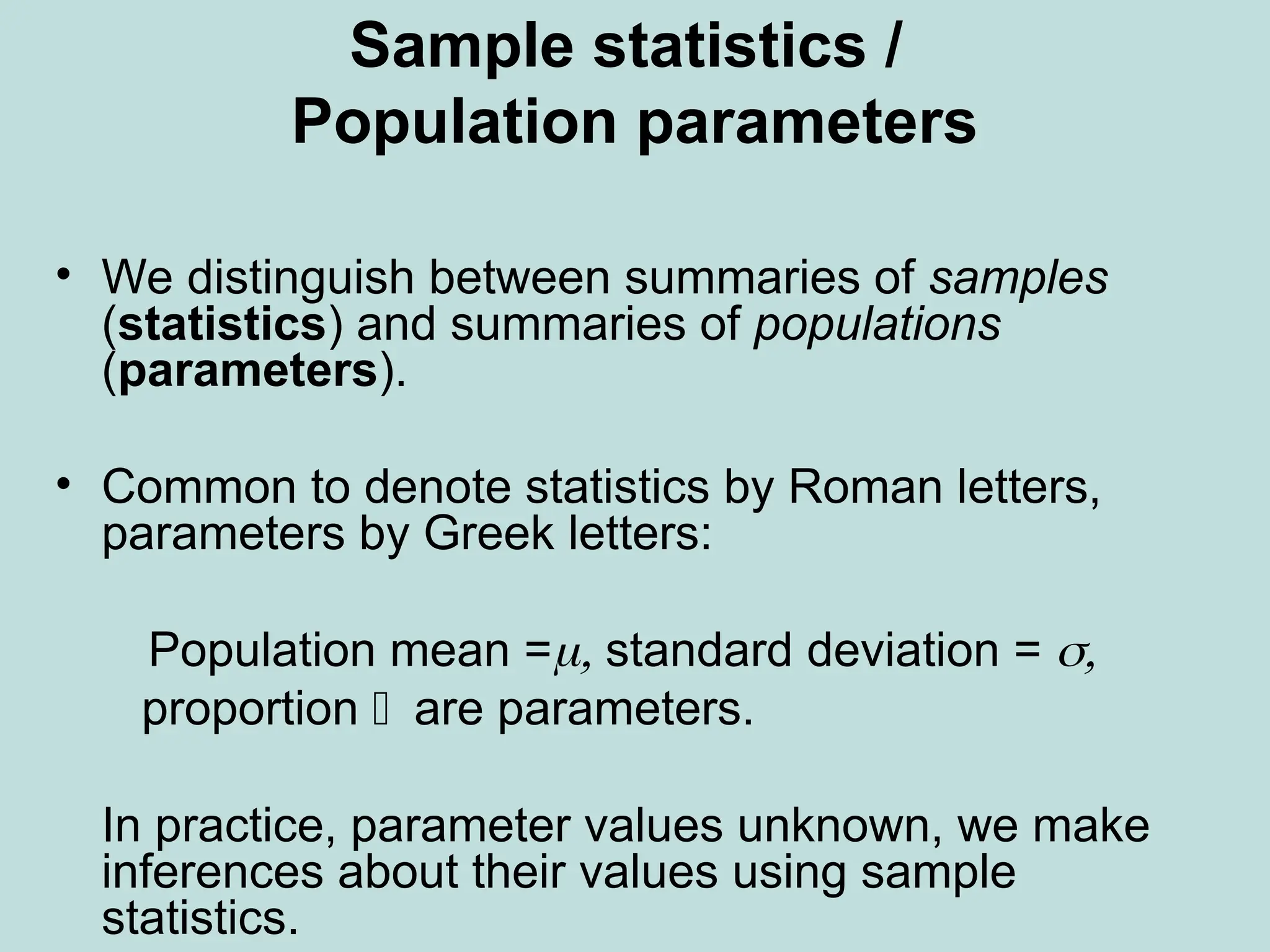 Sample statistics /
Population parameters
• We distinguish between summaries of samples
(statistics) and summaries of populations
(parameters).
• Common to denote statistics by Roman letters,
parameters by Greek letters:
Population mean = standard deviation = 
 proportion are parameters.
 In practice, parameter values unknown, we make
inferences about their values using sample
statistics.
 