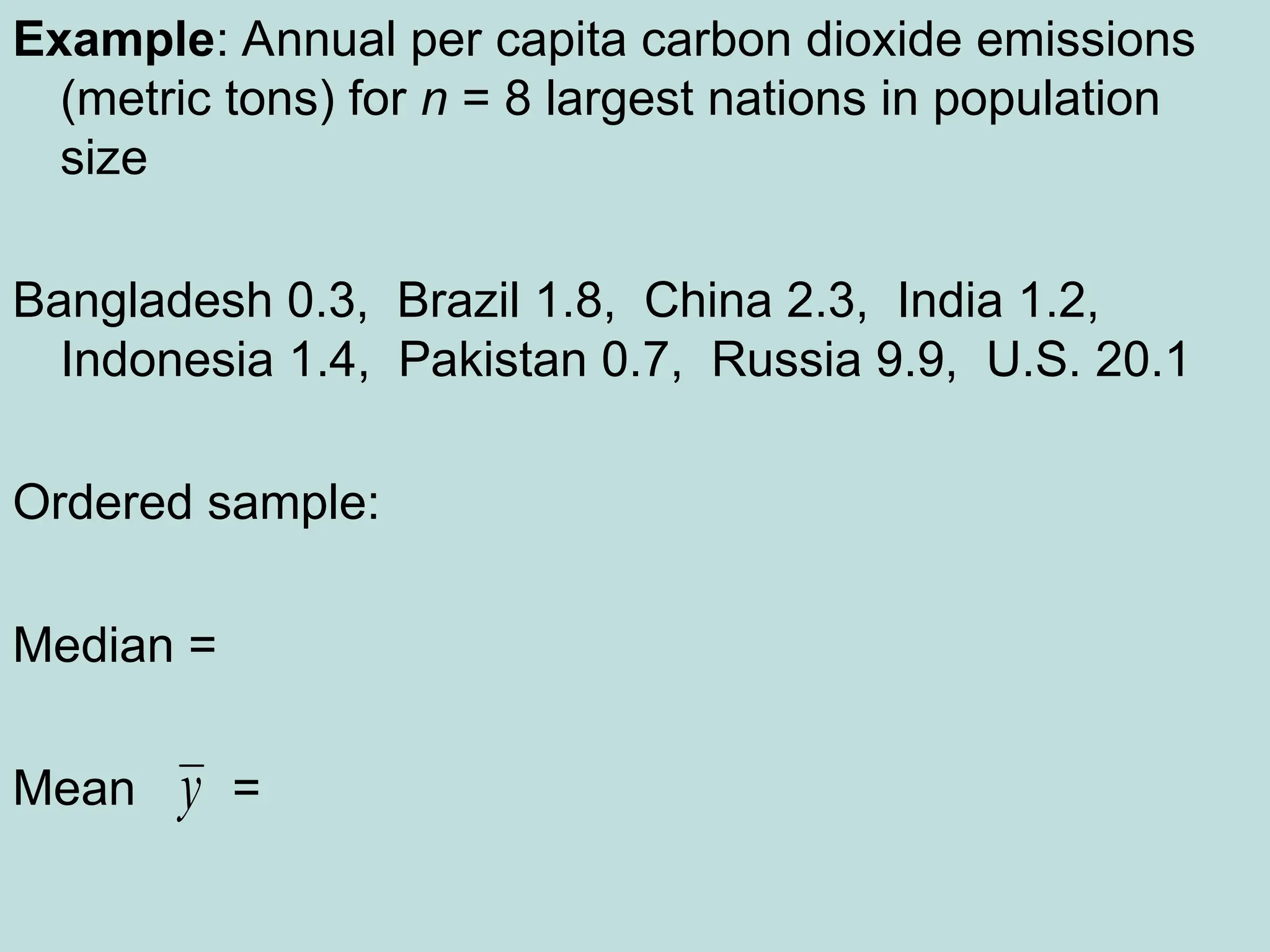 Example: Annual per capita carbon dioxide emissions
(metric tons) for n = 8 largest nations in population
size
Bangladesh 0.3, Brazil 1.8, China 2.3, India 1.2,
Indonesia 1.4, Pakistan 0.7, Russia 9.9, U.S. 20.1
Ordered sample:
Median =
Mean =
y
 