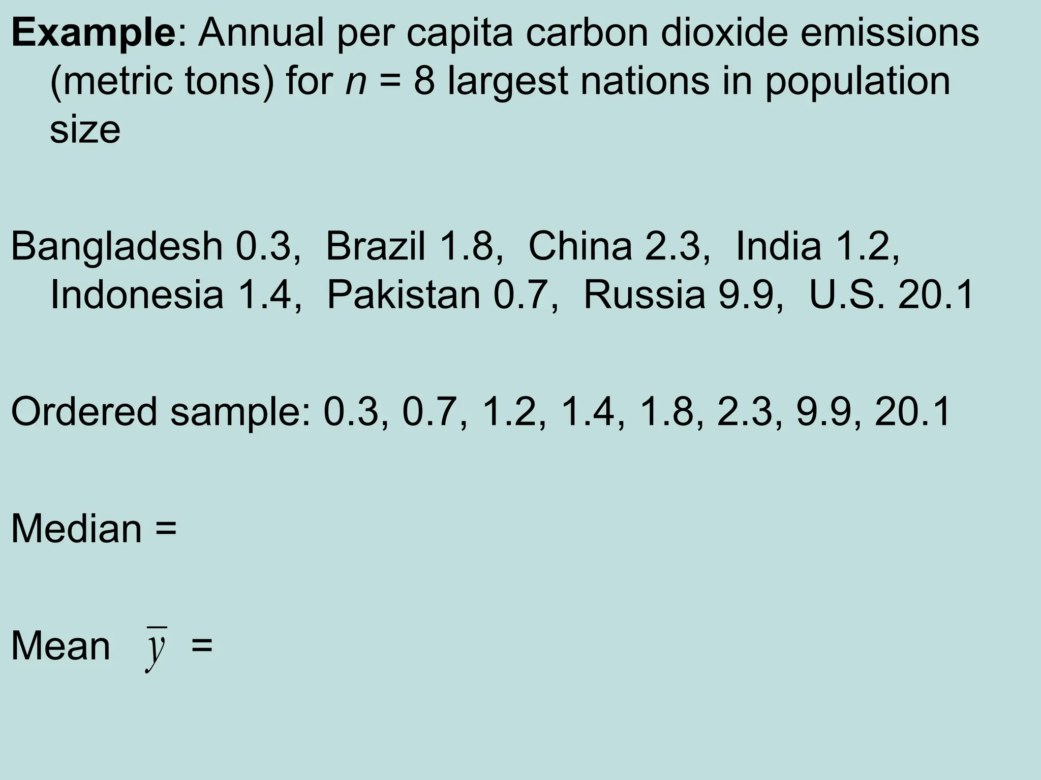 Example: Annual per capita carbon dioxide emissions
(metric tons) for n = 8 largest nations in population
size
Bangladesh 0.3, Brazil 1.8, China 2.3, India 1.2,
Indonesia 1.4, Pakistan 0.7, Russia 9.9, U.S. 20.1
Ordered sample: 0.3, 0.7, 1.2, 1.4, 1.8, 2.3, 9.9, 20.1
Median =
Mean =
y
 