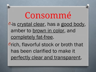 Consommé
O-is crystal clear, has a good body,
amber to brown in color, and
completely fat-free.
Orich, flavorful stock or broth that
has been clarified to make it
perfectly clear and transparent.
 