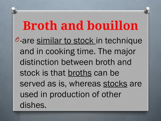 Broth and bouillon
O-are similar to stock in technique
and in cooking time. The major
distinction between broth and
stock is that broths can be
served as is, whereas stocks are
used in production of other
dishes.
 