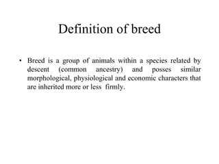Definition of breed
• Breed is a group of animals within a species related by
descent (common ancestry) and posses similar
morphological, physiological and economic characters that
are inherited more or less firmly.
 
