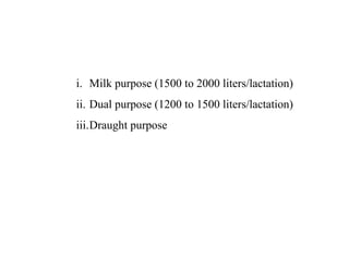i. Milk purpose (1500 to 2000 liters/lactation)
ii. Dual purpose (1200 to 1500 liters/lactation)
iii.Draught purpose
 
