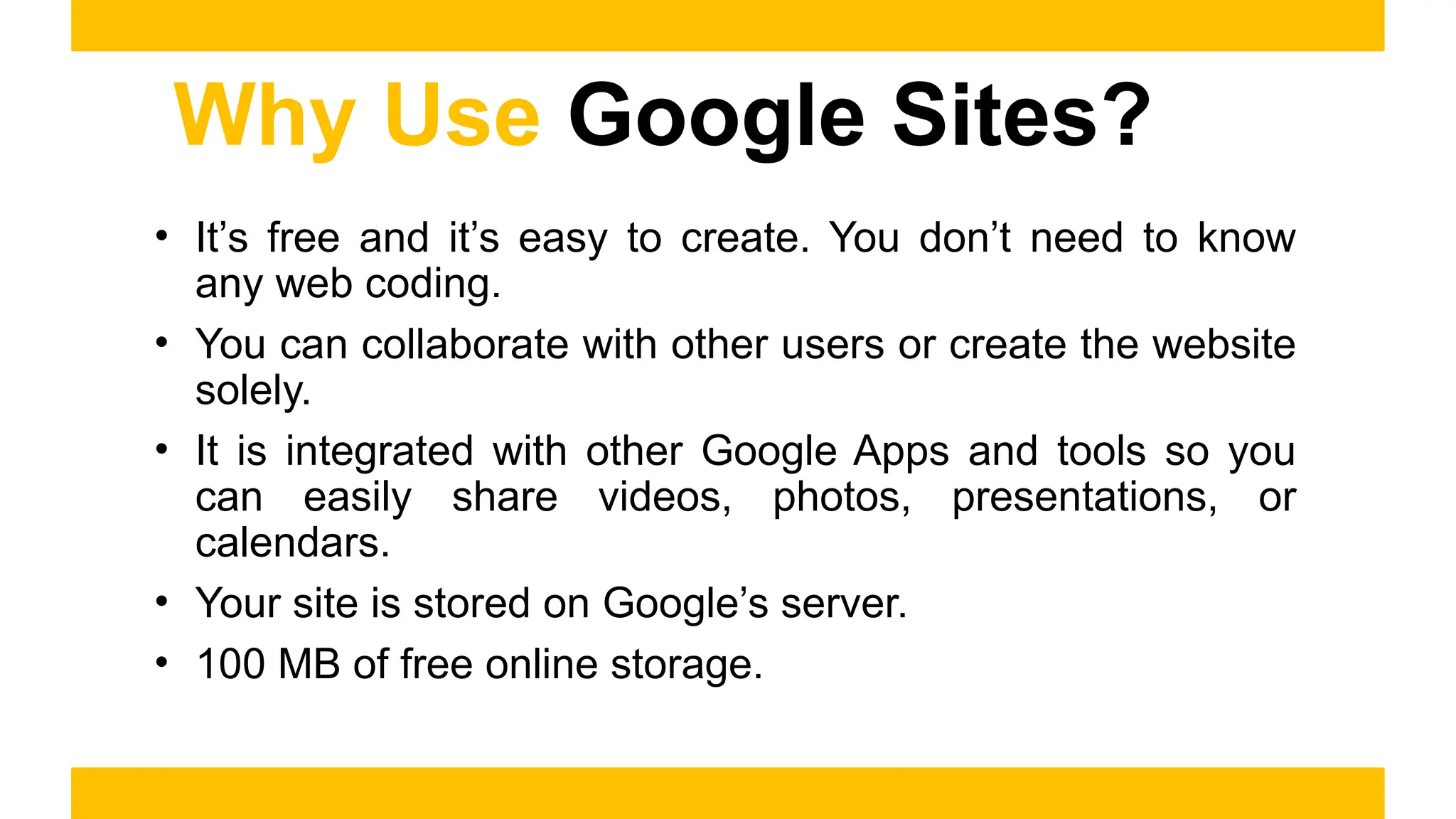 Why Use Google Sites?
• It’s free and it’s easy to create. You don’t need to know
any web coding.
• You can collaborate with other users or create the website
solely.
• It is integrated with other Google Apps and tools so you
can easily share videos, photos, presentations, or
calendars.
• Your site is stored on Google’s server.
• 100 MB of free online storage.
 