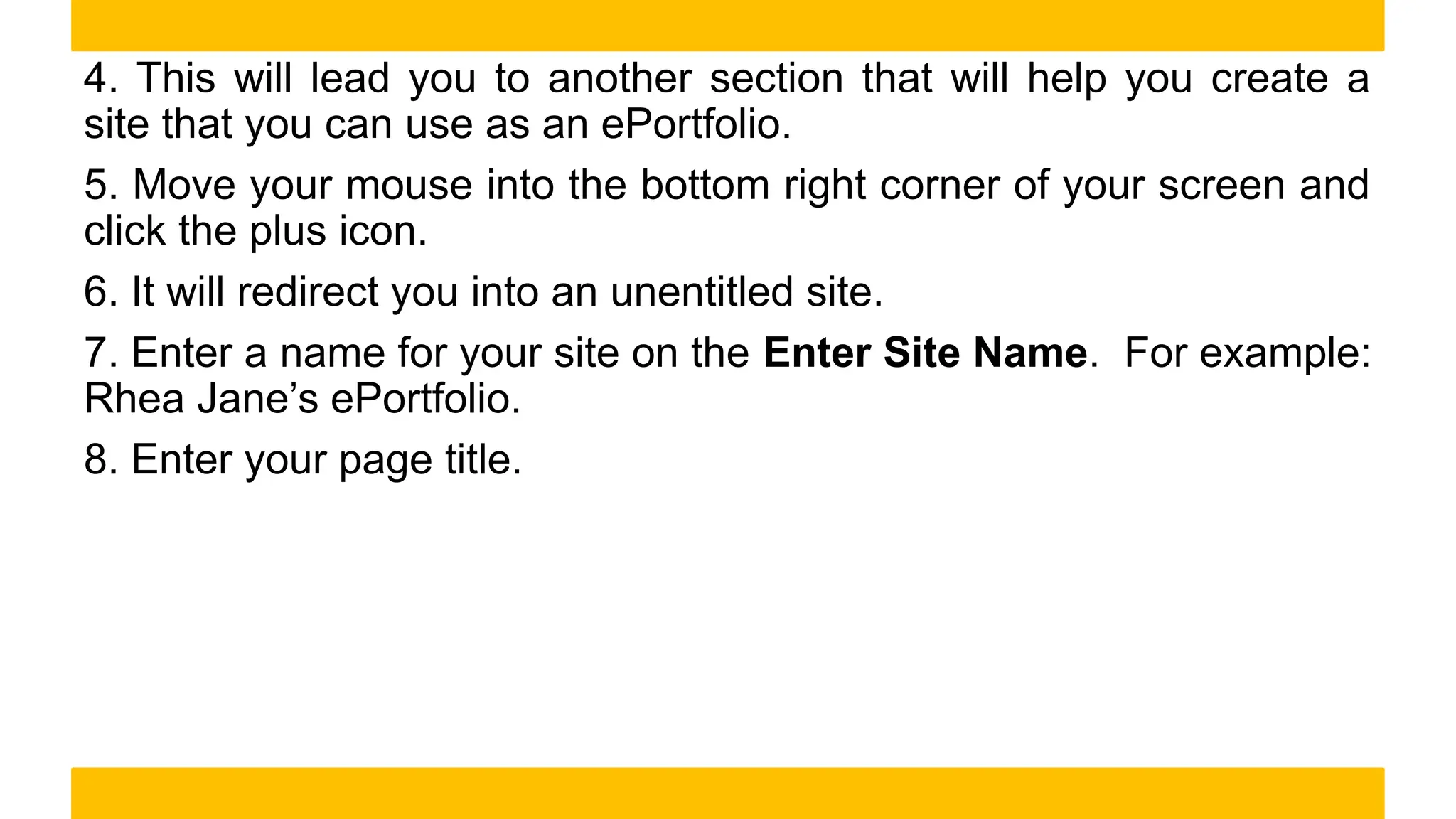 4. This will lead you to another section that will help you create a
site that you can use as an ePortfolio.
5. Move your mouse into the bottom right corner of your screen and
click the plus icon.
6. It will redirect you into an unentitled site.
7. Enter a name for your site on the Enter Site Name. For example:
Rhea Jane’s ePortfolio.
8. Enter your page title.
 