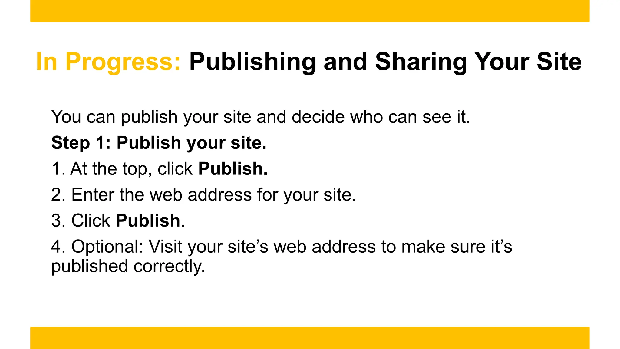 In Progress: Publishing and Sharing Your Site
You can publish your site and decide who can see it.
Step 1: Publish your site.
1. At the top, click Publish.
2. Enter the web address for your site.
3. Click Publish.
4. Optional: Visit your site’s web address to make sure it’s
published correctly.
 