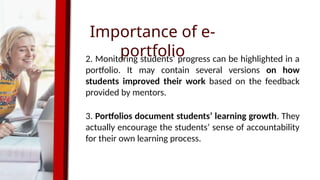 Importance of e-
portfolio
2. Monitoring students’ progress can be highlighted in a
portfolio. It may contain several versions on how
students improved their work based on the feedback
provided by mentors.
3. Portfolios document students’ learning growth. They
actually encourage the students’ sense of accountability
for their own learning process.
 