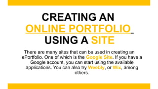 CREATING AN
ONLINE PORTFOLIO
USING A SITE
There are many sites that can be used in creating an
ePortfolio. One of which is the Google Site. If you have a
Google account, you can start using the available
applications. You can also try Weebly, or Wix, among
others.
 