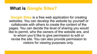 What is Google Sites?
Google Sites is a free web application for creating
websites. You can develop the website by yourself or
collaborate with others to create the content of the
pages. You can decide the level of sharing you would
like to permit, who the owners of the website are, and
to whom you’d like to give permission to edit or
revise the site. You can also provide permission to
visitors for viewing purposes only.
 