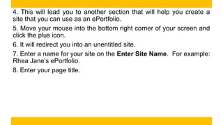 4. This will lead you to another section that will help you create a
site that you can use as an ePortfolio.
5. Move your mouse into the bottom right corner of your screen and
click the plus icon.
6. It will redirect you into an unentitled site.
7. Enter a name for your site on the Enter Site Name. For example:
Rhea Jane’s ePortfolio.
8. Enter your page title.
 