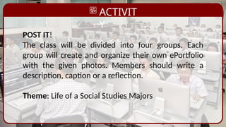 ACTIVIT
Y
POST IT!
The class will be divided into four groups. Each
group will create and organize their own ePortfolio
with the given photos. Members should write a
description, caption or a reflection.
Theme: Life of a Social Studies Majors
 
