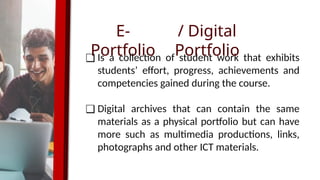 E-
Portfolio
❑ Is a collection of student work that exhibits
students’ effort, progress, achievements and
competencies gained during the course.
❑ Digital archives that can contain the same
materials as a physical portfolio but can have
more such as multimedia productions, links,
photographs and other ICT materials.
/ Digital
Portfolio
 