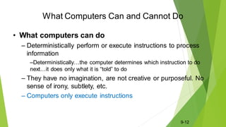 What Computers Can and Cannot Do
• What computers can do
– Deterministically perform or execute instructions to process
information
–Deterministically…the computer determines which instruction to do
next…it does only what it is “told” to do
– They have no imagination, are not creative or purposeful. No
sense of irony, subtlety, etc.
– Computers only execute instructions
9-12
 