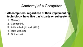 Anatomy of a Computer
• All computers, regardless of their implementing
technology, have five basic parts or subsystems:
1. Memory,
2. Control unit,
3. Arithmetic/logic unit (ALU),
4. Input unit, and
5. Output unit
 