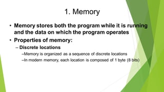 1. Memory
• Memory stores both the program while it is running
and the data on which the program operates
• Properties of memory:
– Discrete locations
–Memory is organized as a sequence of discrete locations
–In modern memory, each location is composed of 1 byte (8 bits)
 