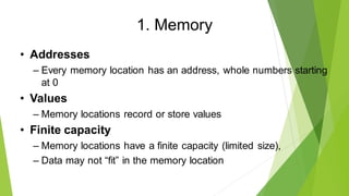 1. Memory
• Addresses
– Every memory location has an address, whole numbers starting
at 0
• Values
– Memory locations record or store values
• Finite capacity
– Memory locations have a finite capacity (limited size),
– Data may not “fit” in the memory location
 