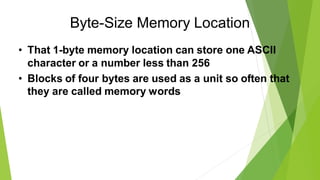 Byte-Size Memory Location
• That 1-byte memory location can store one ASCII
character or a number less than 256
• Blocks of four bytes are used as a unit so often that
they are called memory words
 