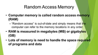 Random Access Memory
• Computer memory is called random access memory
(RAM)
– “Random access” is out-of-date and simply means that the
computer can refer to the memory locations in any order
• RAM is measured in megabytes (MB) or gigabytes
(GB)
• Lots of memory is need to handle the space required
of programs and data
 