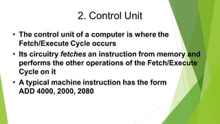 2. Control Unit
• The control unit of a computer is where the
Fetch/Execute Cycle occurs
• Its circuitry fetches an instruction from memory and
performs the other operations of the Fetch/Execute
Cycle on it
• A typical machine instruction has the form
ADD 4000, 2000, 2080
 