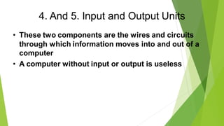 4. And 5. Input and Output Units
• These two components are the wires and circuits
through which information moves into and out of a
computer
• A computer without input or output is useless
 