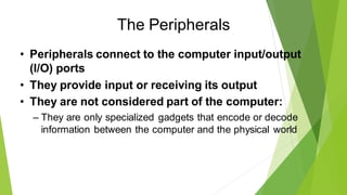 The Peripherals
• Peripherals connect to the computer input/output
(I/O) ports
• They provide input or receiving its output
• They are not considered part of the computer:
– They are only specialized gadgets that encode or decode
information between the computer and the physical world
 