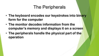 The Peripherals
• The keyboard encodes our keystrokes into binary
form for the computer
• The monitor decodes information from the
computer’s memory and displays it on a screen
• The peripherals handle the physical part of the
operation
 