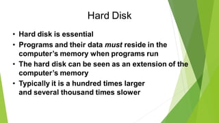 Hard Disk
• Hard disk is essential
• Programs and their data must reside in the
computer’s memory when programs run
• The hard disk can be seen as an extension of the
computer’s memory
• Typically it is a hundred times larger
and several thousand times slower
 