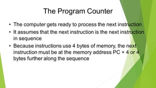 The Program Counter
• The computer gets ready to process the next instruction
• It assumes that the next instruction is the next instruction
in sequence
• Because instructions use 4 bytes of memory, the next
instruction must be at the memory address PC + 4 or 4
bytes further along the sequence
 