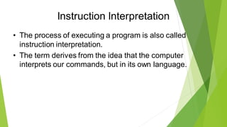Instruction Interpretation
• The process of executing a program is also called
instruction interpretation.
• The term derives from the idea that the computer
interprets our commands, but in its own language.
 