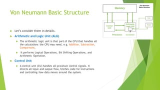 Von Neumann Basic Structure
 Let’s consider them in details.
 Arithmetic and Logic Unit (ALU)
 The arithmetic logic unit is that part of the CPU that handles all
the calculations the CPU may need, e.g. Addition, Subtraction,
Comparisons.
 It performs Logical Operations, Bit Shifting Operations, and
Arithmetic Operation.
 Control Unit
 A control unit (CU) handles all processor control signals. It
directs all input and output flow, fetches code for instructions
and controlling how data moves around the system.
 