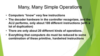 Many, Many Simple Operations
• Computers “know” very few instructions
• The decoder hardware in the controller recognizes, and the
ALU performs, only about 100 different instructions (with a
lot of duplication)
• There are only about 20 different kinds of operations.
• Everything that computers do must be reduced to some
combination of these primitive, hardwired instructions
 