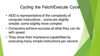 Cycling the Fetch/Execute Cycle
• ADD is representative of the complexity of
computer instructions…some are slightly
simpler, some slightly more complex
• Computers achieve success at what they can do
with speed.
• They show their impressive capabilities by
executing many simple instructions per second
 