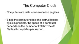The Computer Clock
• Computers are instruction execution engines.
• Since the computer does one instruction per
cycle in principle, the speed of a computer
depends on the number of Fetch/Execute
Cycles it completes per second.
 