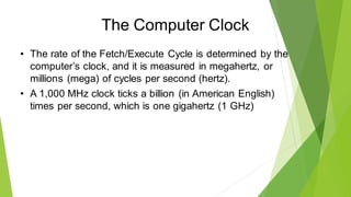 The Computer Clock
• The rate of the Fetch/Execute Cycle is determined by the
computer’s clock, and it is measured in megahertz, or
millions (mega) of cycles per second (hertz).
• A 1,000 MHz clock ticks a billion (in American English)
times per second, which is one gigahertz (1 GHz)
 