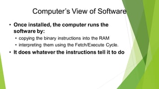 Computer’s View of Software
• Once installed, the computer runs the
software by:
• copying the binary instructions into the RAM
• interpreting them using the Fetch/Execute Cycle.
• It does whatever the instructions tell it to do
 