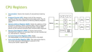 CPU Registers
 Accumulator: Stores the results of calculations made by
ALU.
 Program Counter (PC): Keeps track of the memory
location of the next instructions to be dealt with. The PC
then passes this next address to Memory Address Register
(MAR).
 Memory Address Register (MAR): Holds the address of the
location in memory, which contains data, that is required
by the current instruction being executed. simply MAR
points to the memory location that contains data required.
 Memory Data Register (MDR): It stores instructions
fetched from memory or any data that is to be transferred
to, and stored in, memory.
 Current Instruction Register (CIR): Holds
the instruction currently being executed or decoded.
 Instruction Buffer Register (IBR): The instruction that is
not to be executed immediately is placed in the
instruction buffer register IBR.
 